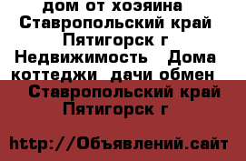 дом от хоэяина - Ставропольский край, Пятигорск г. Недвижимость » Дома, коттеджи, дачи обмен   . Ставропольский край,Пятигорск г.